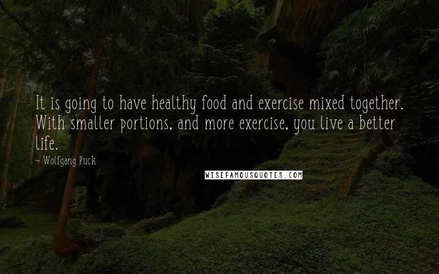 Wolfgang Puck quotes: It is going to have healthy food and exercise mixed together. With smaller portions, and more exercise, you live a better life. Wolfgang Puck quotes: It is going to have healthy food and exercise mixed together. With smaller portions, and more exercise, you live a better life.