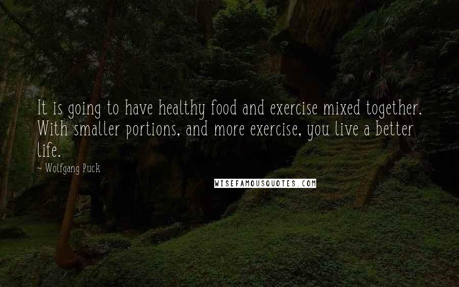 Wolfgang Puck quotes: It is going to have healthy food and exercise mixed together. With smaller portions, and more exercise, you live a better life.