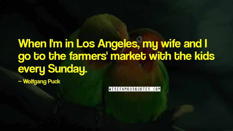 Wolfgang Puck quotes: When I'm in Los Angeles, my wife and I go to the farmers' market with the kids every Sunday.