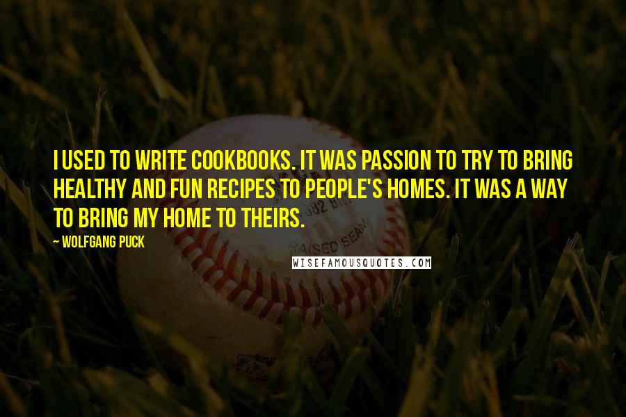 Wolfgang Puck quotes: I used to write cookbooks. It was passion to try to bring healthy and fun recipes to people's homes. It was a way to bring my home to theirs.