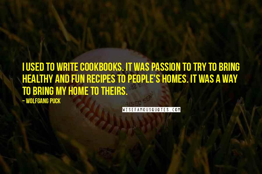 Wolfgang Puck quotes: I used to write cookbooks. It was passion to try to bring healthy and fun recipes to people's homes. It was a way to bring my home to theirs. Wolfgang Puck quotes: I used to write cookbooks. It was passion to try to bring healthy and fun recipes to people's homes. It was a way to bring my home to theirs.