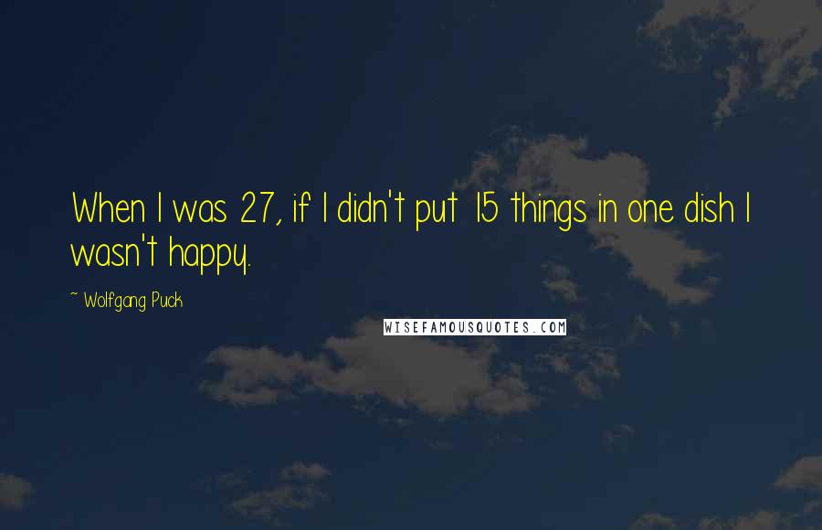 Wolfgang Puck quotes: When I was 27, if I didn't put 15 things in one dish I wasn't happy.