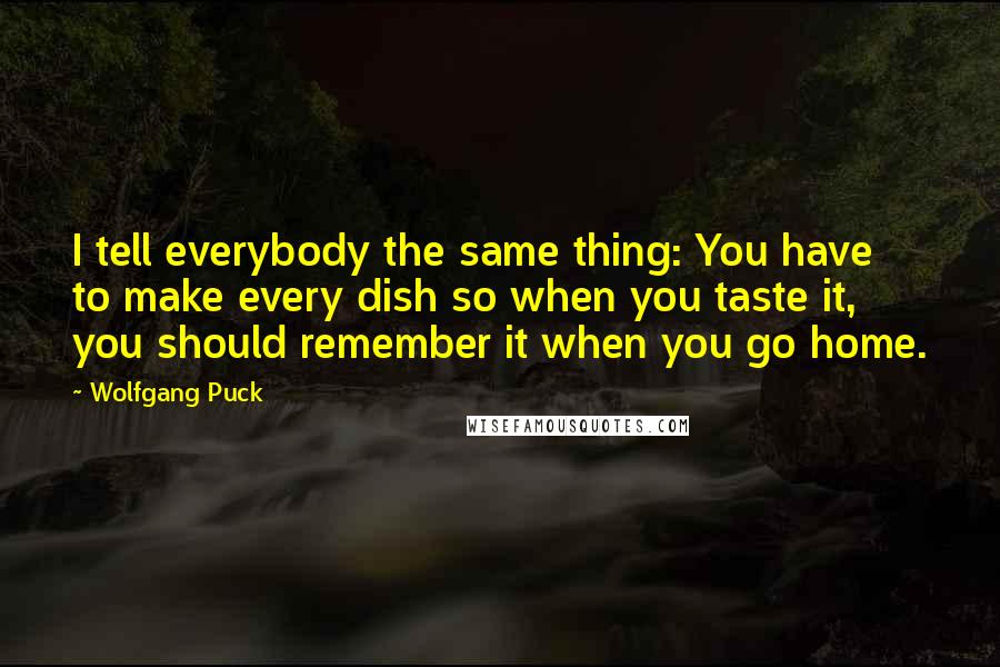 Wolfgang Puck quotes: I tell everybody the same thing: You have to make every dish so when you taste it, you should remember it when you go home.