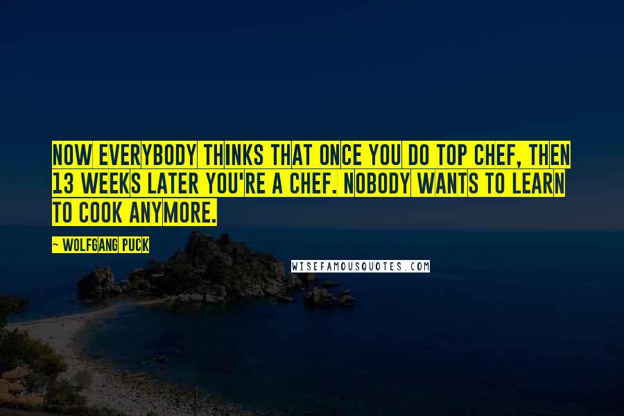 Wolfgang Puck quotes: Now everybody thinks that once you do Top Chef, then 13 weeks later you're a chef. Nobody wants to learn to cook anymore. Wolfgang Puck quotes: Now everybody thinks that once you do Top Chef, then 13 weeks later you're a chef. Nobody wants to learn to cook anymore.