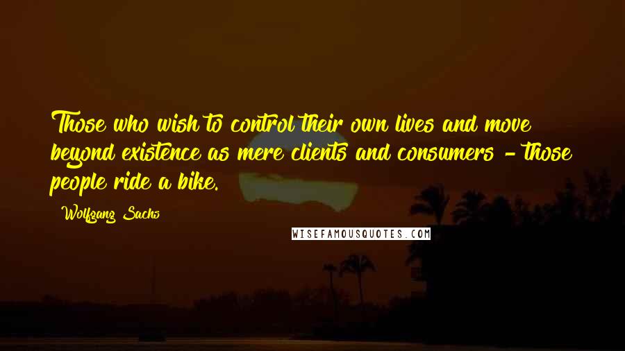 Wolfgang Sachs quotes: Those who wish to control their own lives and move beyond existence as mere clients and consumers - those people ride a bike.