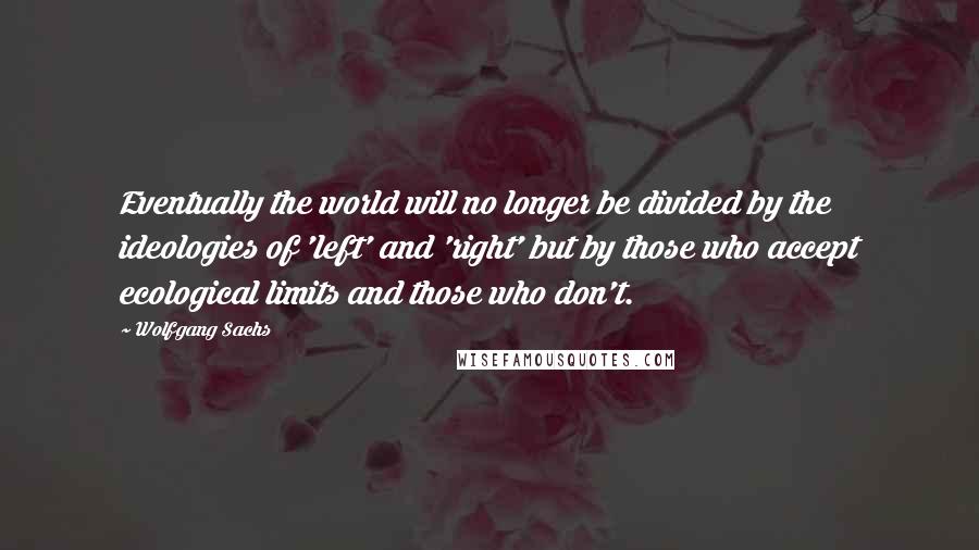 Wolfgang Sachs quotes: Eventually the world will no longer be divided by the ideologies of 'left' and 'right' but by those who accept ecological limits and those who don't.