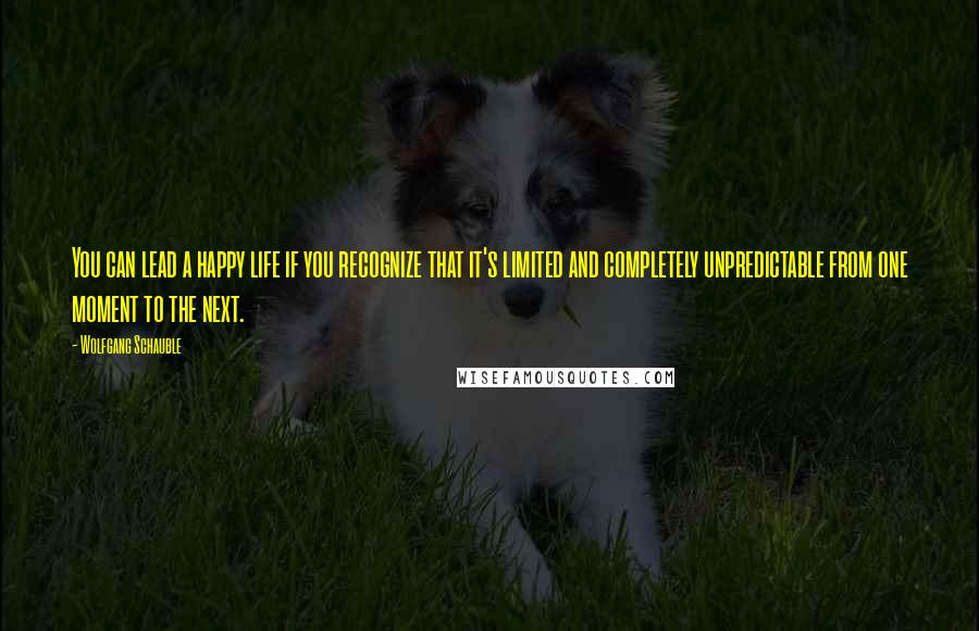 Wolfgang Schauble quotes: You can lead a happy life if you recognize that it's limited and completely unpredictable from one moment to the next.