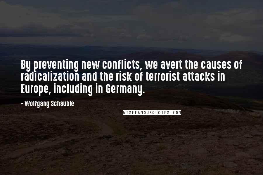 Wolfgang Schauble quotes: By preventing new conflicts, we avert the causes of radicalization and the risk of terrorist attacks in Europe, including in Germany.