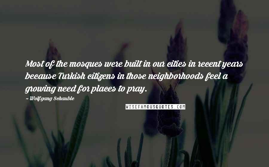 Wolfgang Schauble quotes: Most of the mosques were built in our cities in recent years because Turkish citizens in those neighborhoods feel a growing need for places to pray.