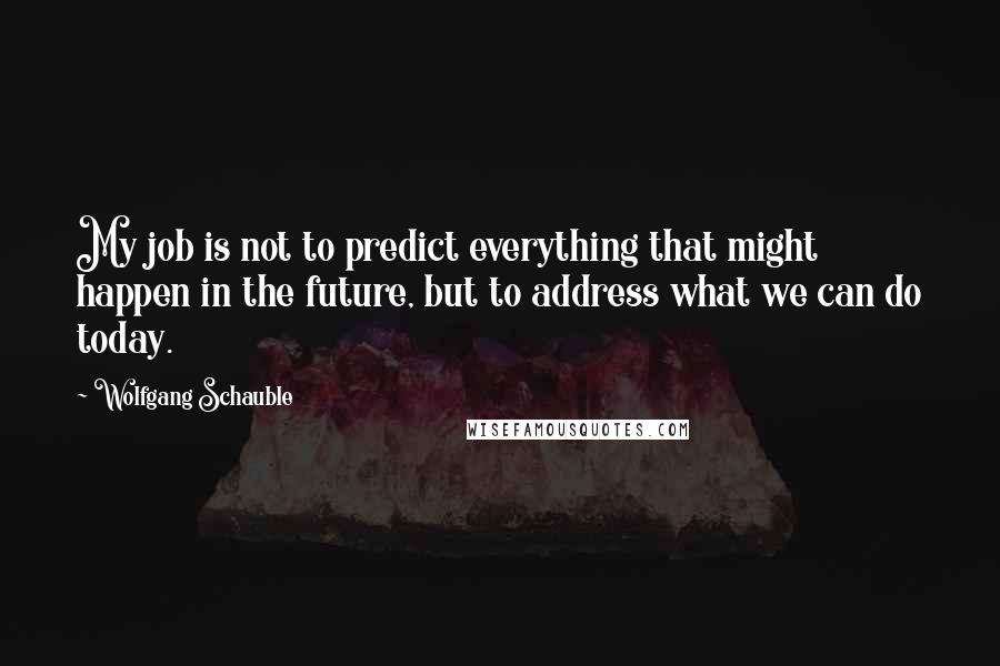 Wolfgang Schauble quotes: My job is not to predict everything that might happen in the future, but to address what we can do today.