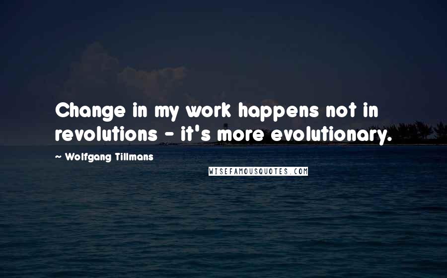 Wolfgang Tillmans quotes: Change in my work happens not in revolutions - it's more evolutionary.