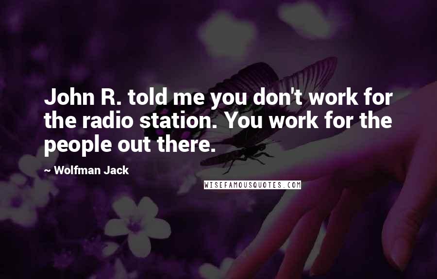 Wolfman Jack quotes: John R. told me you don't work for the radio station. You work for the people out there.