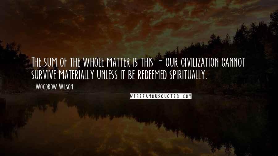 Woodrow Wilson quotes: The sum of the whole matter is this - our civilization cannot survive materially unless it be redeemed spiritually.