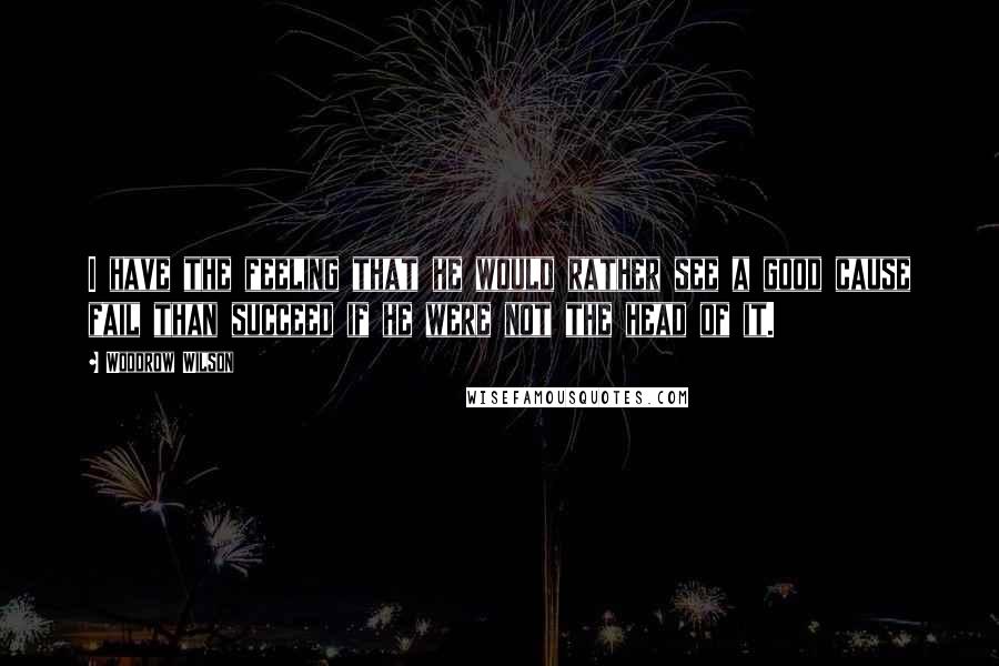 Woodrow Wilson quotes: I have the feeling that he would rather see a good cause fail than succeed if he were not the head of it.