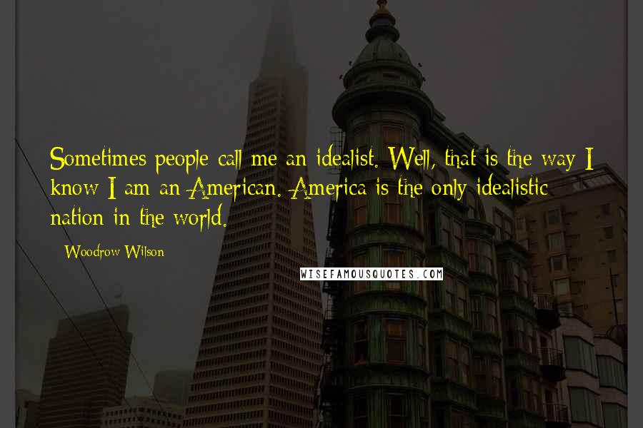 Woodrow Wilson quotes: Sometimes people call me an idealist. Well, that is the way I know I am an American. America is the only idealistic nation in the world.