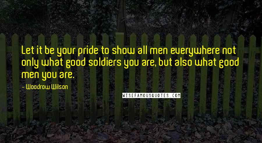 Woodrow Wilson quotes: Let it be your pride to show all men everywhere not only what good soldiers you are, but also what good men you are.