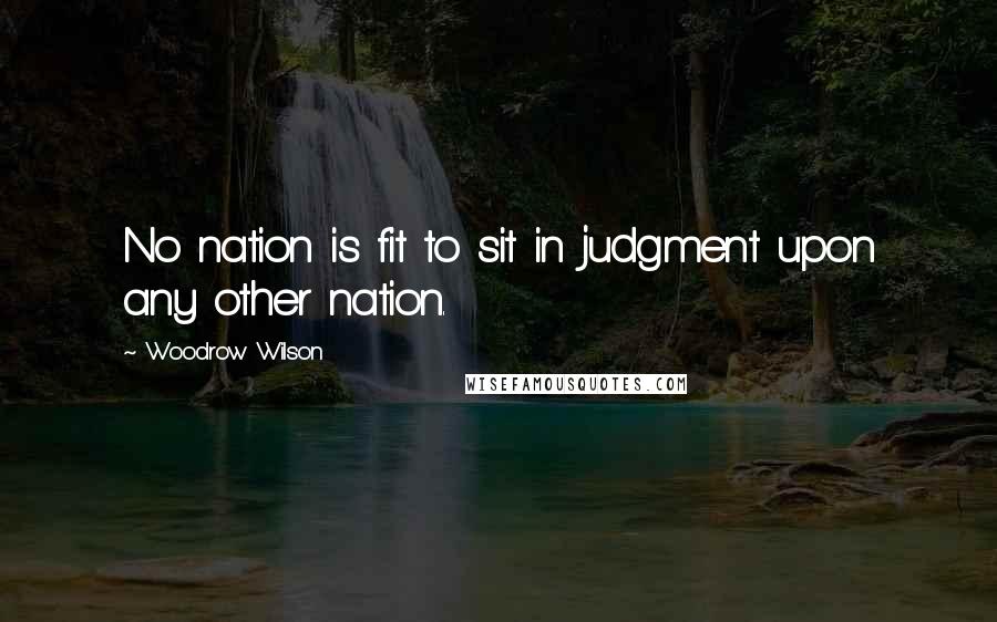Woodrow Wilson quotes: No nation is fit to sit in judgment upon any other nation.