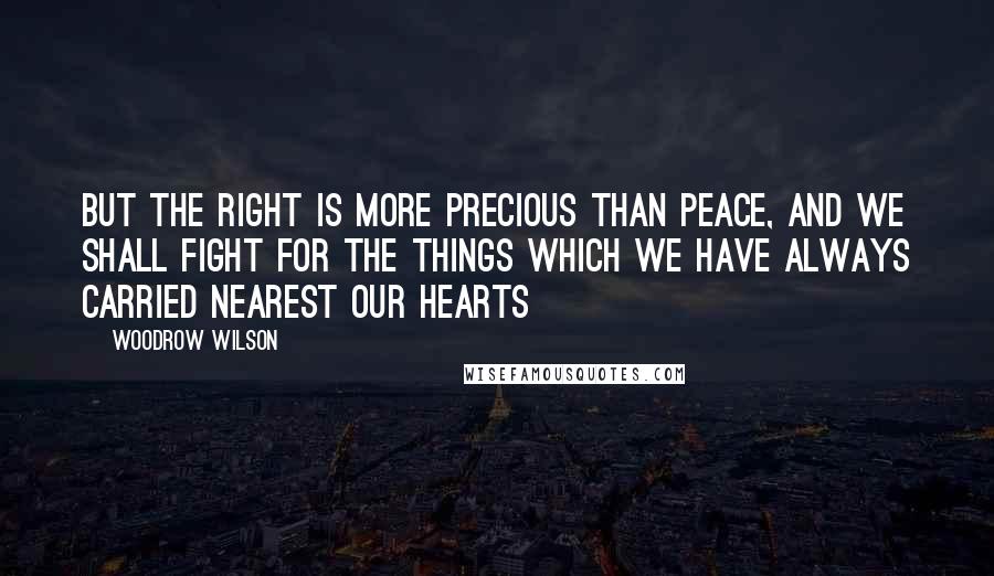 Woodrow Wilson quotes: But the right is more precious than peace, and we shall fight for the things which we have always carried nearest our hearts