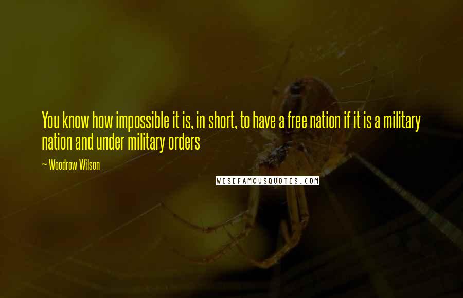 Woodrow Wilson quotes: You know how impossible it is, in short, to have a free nation if it is a military nation and under military orders