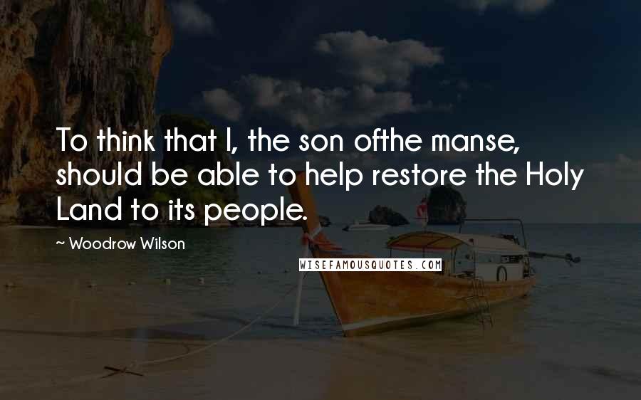 Woodrow Wilson quotes: To think that I, the son ofthe manse, should be able to help restore the Holy Land to its people.