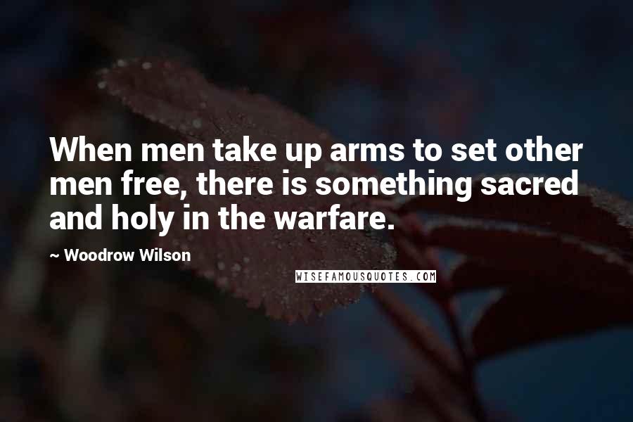 Woodrow Wilson quotes: When men take up arms to set other men free, there is something sacred and holy in the warfare.