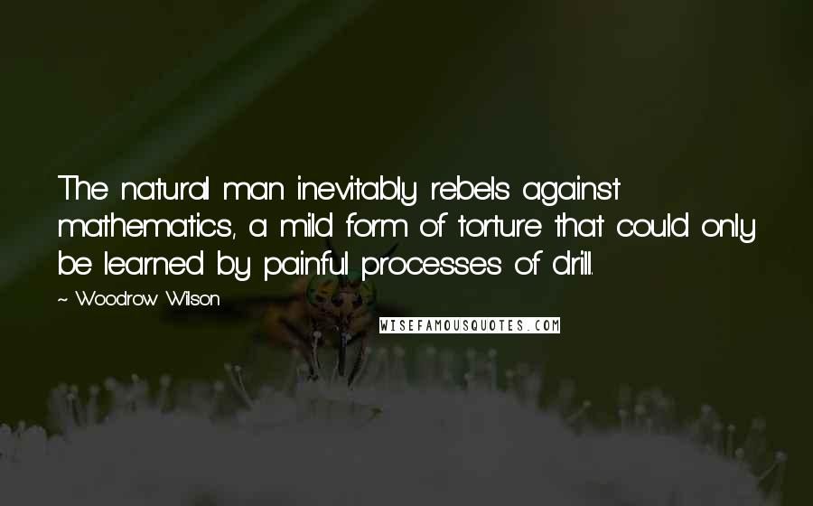 Woodrow Wilson quotes: The natural man inevitably rebels against mathematics, a mild form of torture that could only be learned by painful processes of drill.