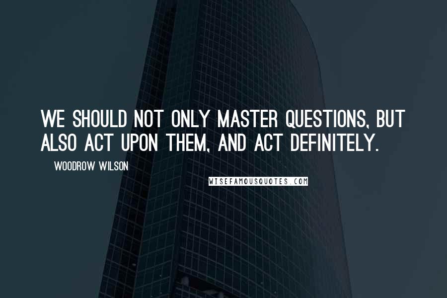 Woodrow Wilson quotes: We should not only master questions, but also act upon them, and act definitely.