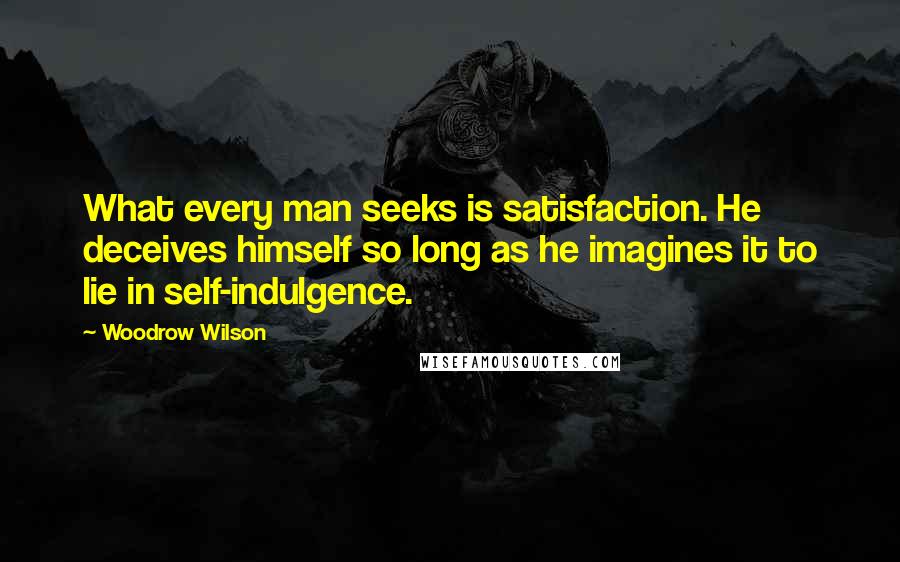 Woodrow Wilson quotes: What every man seeks is satisfaction. He deceives himself so long as he imagines it to lie in self-indulgence.