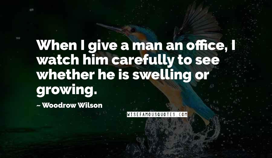 Woodrow Wilson quotes: When I give a man an office, I watch him carefully to see whether he is swelling or growing.