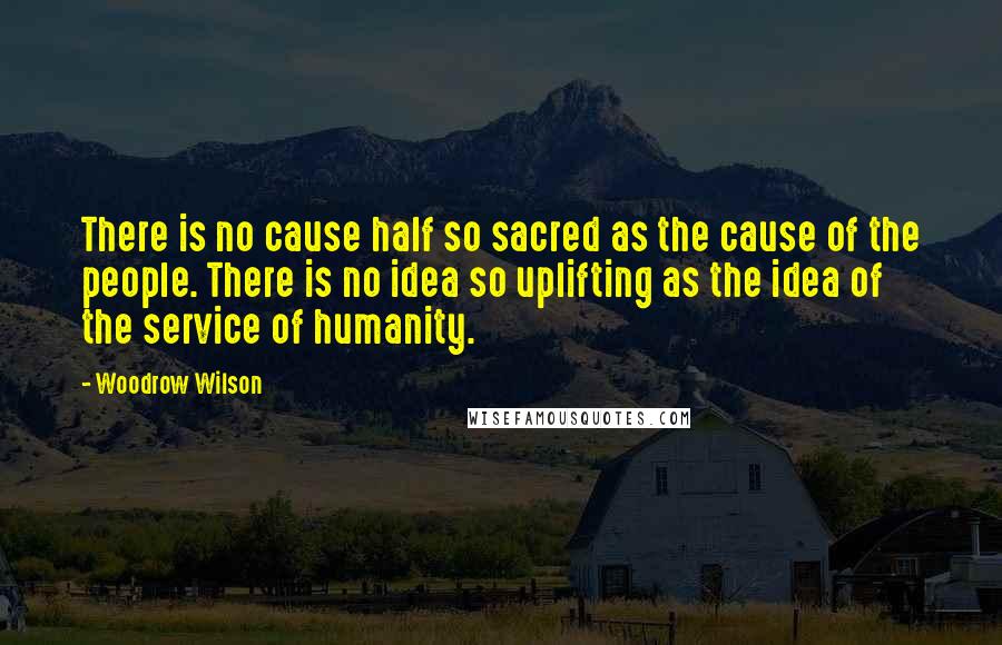 Woodrow Wilson quotes: There is no cause half so sacred as the cause of the people. There is no idea so uplifting as the idea of the service of humanity.