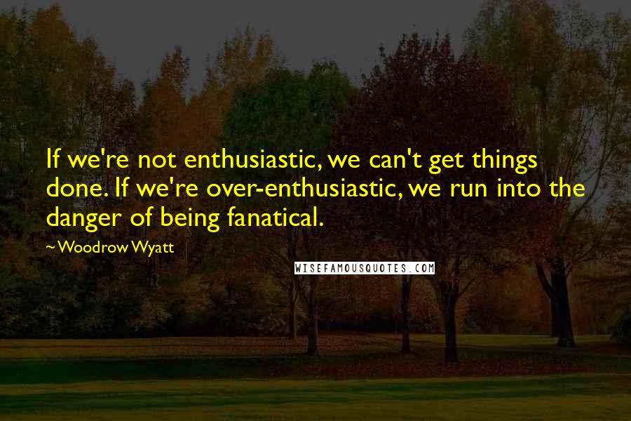Woodrow Wyatt quotes: If we're not enthusiastic, we can't get things done. If we're over-enthusiastic, we run into the danger of being fanatical.