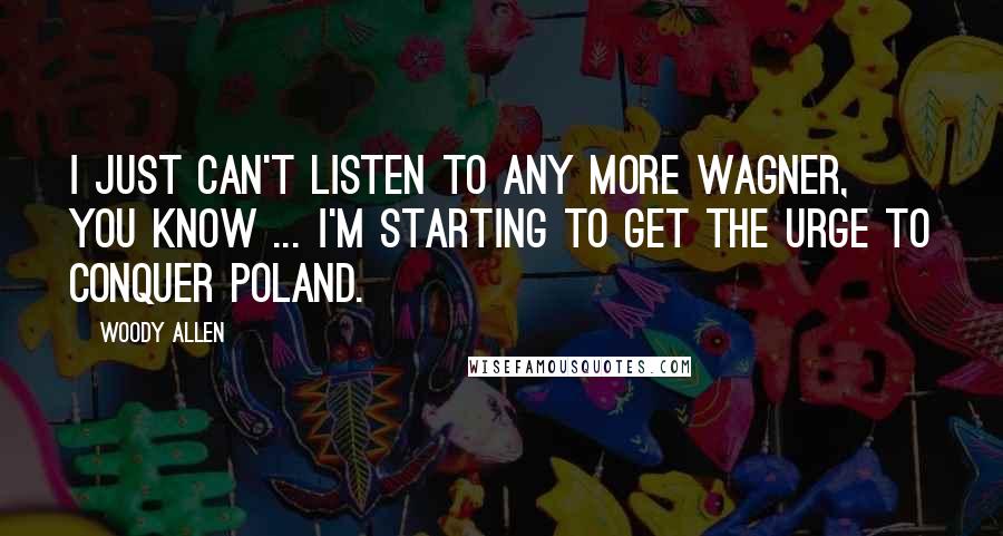 Woody Allen quotes: I just can't listen to any more Wagner, you know ... I'm starting to get the urge to conquer Poland.