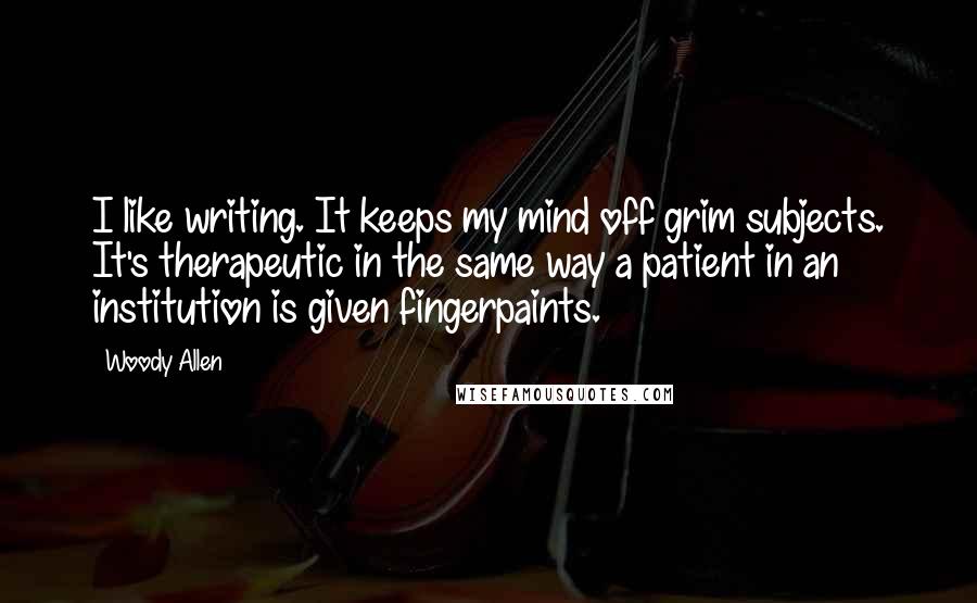 Woody Allen quotes: I like writing. It keeps my mind off grim subjects. It's therapeutic in the same way a patient in an institution is given fingerpaints.