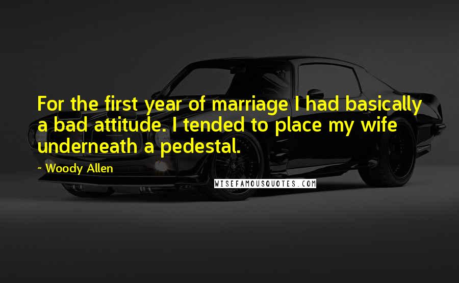 Woody Allen quotes: For the first year of marriage I had basically a bad attitude. I tended to place my wife underneath a pedestal.