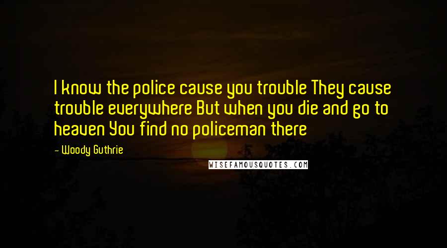 Woody Guthrie quotes: I know the police cause you trouble They cause trouble everywhere But when you die and go to heaven You find no policeman there