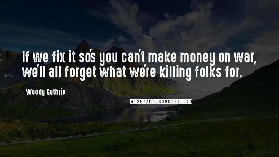 Woody Guthrie quotes: If we fix it so's you can't make money on war, we'll all forget what we're killing folks for.