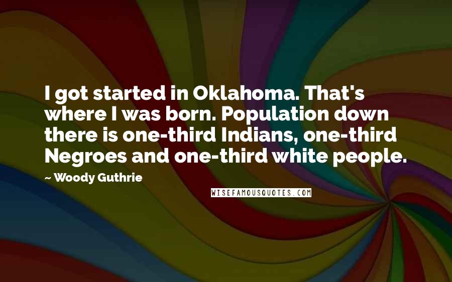 Woody Guthrie quotes: I got started in Oklahoma. That's where I was born. Population down there is one-third Indians, one-third Negroes and one-third white people.