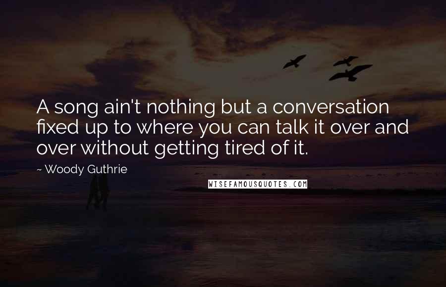 Woody Guthrie quotes: A song ain't nothing but a conversation fixed up to where you can talk it over and over without getting tired of it.