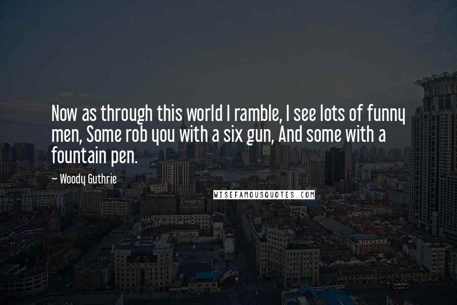 Woody Guthrie quotes: Now as through this world I ramble, I see lots of funny men, Some rob you with a six gun, And some with a fountain pen.