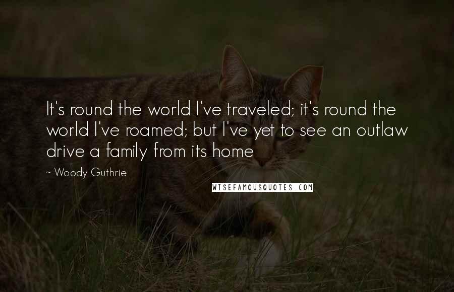 Woody Guthrie quotes: It's round the world I've traveled; it's round the world I've roamed; but I've yet to see an outlaw drive a family from its home