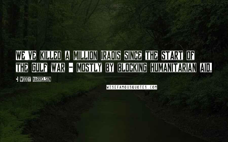Woody Harrelson quotes: We've killed a million Iraqis since the start of the Gulf war - mostly by blocking humanitarian aid.