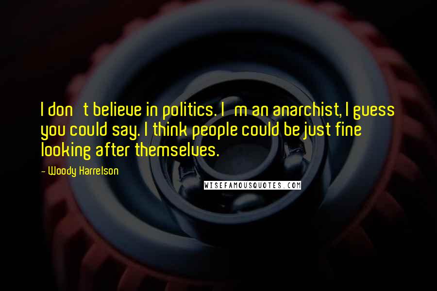 Woody Harrelson quotes: I don't believe in politics. I'm an anarchist, I guess you could say. I think people could be just fine looking after themselves.