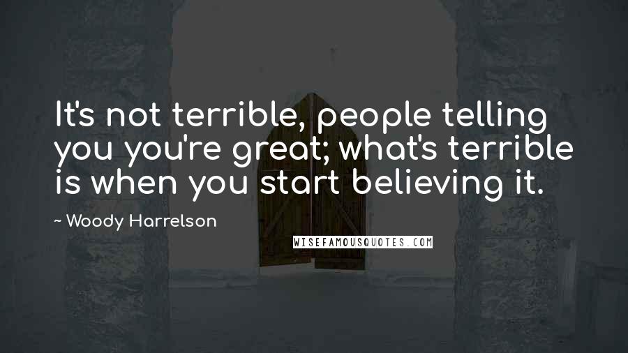 Woody Harrelson quotes: It's not terrible, people telling you you're great; what's terrible is when you start believing it.