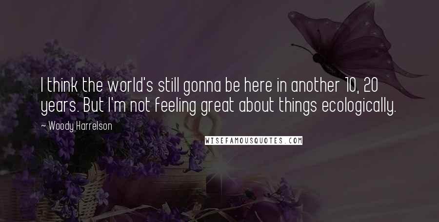 Woody Harrelson quotes: I think the world's still gonna be here in another 10, 20 years. But I'm not feeling great about things ecologically.