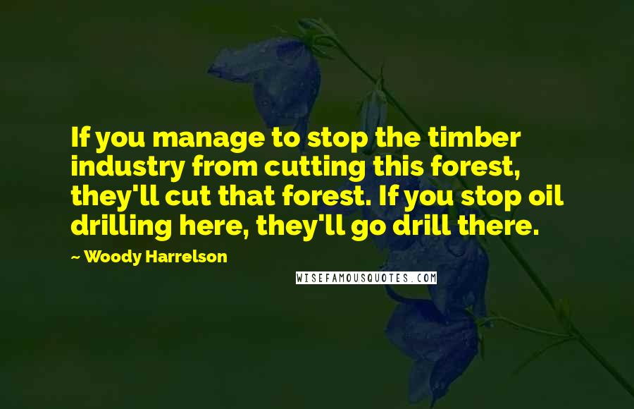 Woody Harrelson quotes: If you manage to stop the timber industry from cutting this forest, they'll cut that forest. If you stop oil drilling here, they'll go drill there.