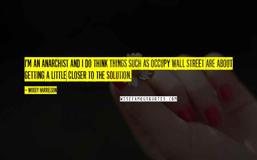 Woody Harrelson quotes: I'm an anarchist and I do think things such as Occupy Wall Street are about getting a little closer to the solution. Woody Harrelson quotes: I'm an anarchist and I do think things such as Occupy Wall Street are about getting a little closer to the solution.