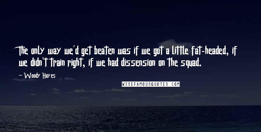 Woody Hayes quotes: The only way we'd get beaten was if we got a little fat-headed, if we didn't train right, if we had dissension on the squad. Woody Hayes quotes: The only way we'd get beaten was if we got a little fat-headed, if we didn't train right, if we had dissension on the squad.