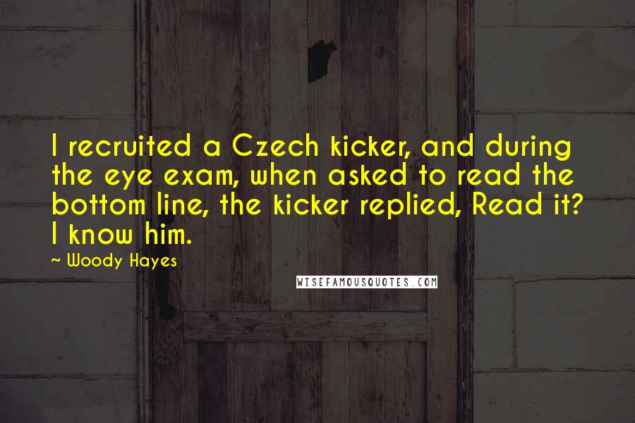 Woody Hayes quotes: I recruited a Czech kicker, and during the eye exam, when asked to read the bottom line, the kicker replied, Read it? I know him. Woody Hayes quotes: I recruited a Czech kicker, and during the eye exam, when asked to read the bottom line, the kicker replied, Read it? I know him.
