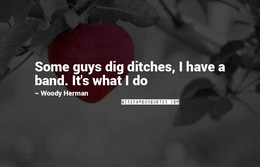 Woody Herman quotes: Some guys dig ditches, I have a band. It's what I do