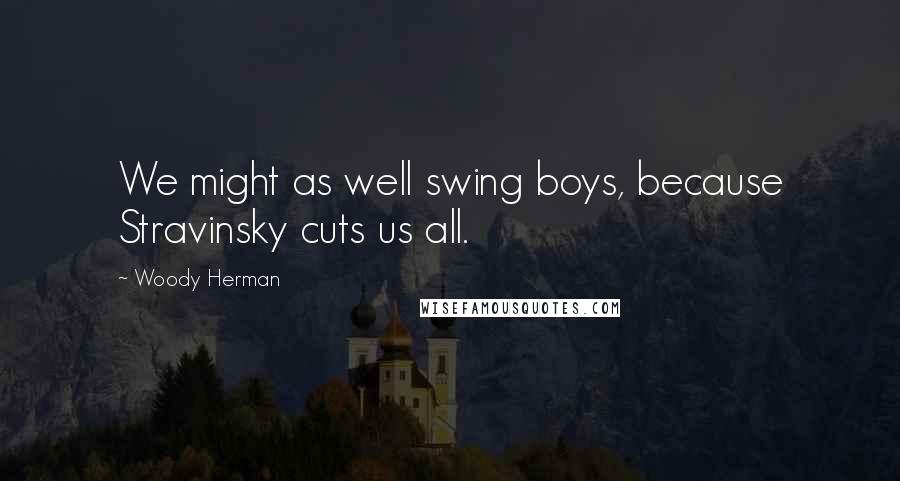 Woody Herman quotes: We might as well swing boys, because Stravinsky cuts us all.